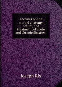 Lectures on the morbid anatomy, nature, and treatment, of acute and chronic diseases;