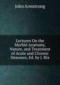 Lectures On the Morbid Anatomy, Nature, and Treatment of Acute and Chronic Deseases, Ed. by J. Rix