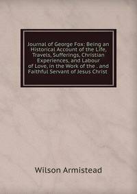 Journal of George Fox: Being an Historical Account of the Life, Travels, Sufferings, Christian Experiences, and Labour of Love, in the Work of the . and Faithful Servant of Jesus Christ .