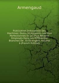 Publication Industrielle Des Machines: Outils Et Appareils Les Plus Perfectionnes Et Les Plus Recents Employes Dans Les Differentes Branches De . Et Etrangere, Volume 6 (French Edition)