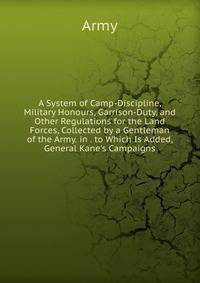 A System of Camp-Discipline, Military Honours, Garrison-Duty, and Other Regulations for the Land Forces, Collected by a Gentleman of the Army. in . to Which Is Added, General Kane's Campaigns