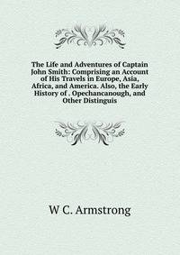 The Life and Adventures of Captain John Smith: Comprising an Account of His Travels in Europe, Asia, Africa, and America. Also, the Early History of . Opechancanough, and Other Distinguis
