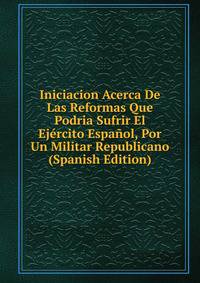 Iniciacion Acerca De Las Reformas Que Podria Sufrir El Ejercito Espanol, Por Un Militar Republicano (Spanish Edition)