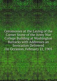 Ceromonies at the Laying of the Corner Stone of the Army War College Building at Washington Barracks with Addresses an Invocation Delivered On Occasion, February 21, 1903