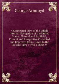 A Connected View of the Whole Internal Navigation of the United States: Natural and Artificial, Present and Prospective Corrected and Improved from . Down to the Present Time ; with a Sheet M