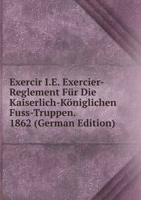 Exercir I.E. Exercier-Reglement Fur Die Kaiserlich-Koniglichen Fuss-Truppen. 1862 (German Edition)