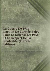 La Guerre De 1914: L'action De L'arm?e Belge Pour La D?fense Du Pays Et Le Respect De Sa Neutralit? (French Edition)