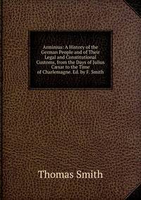Arminius: A History of the German People and of Their Legal and Constitutional Customs, from the Days of Julius C?sar to the Time of Charlemagne. Ed. by F. Smith