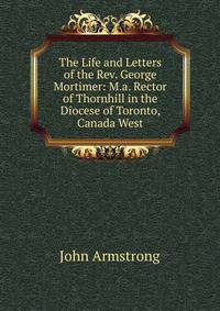 The Life and Letters of the Rev. George Mortimer: M.a. Rector of Thornhill in the Diocese of Toronto, Canada West