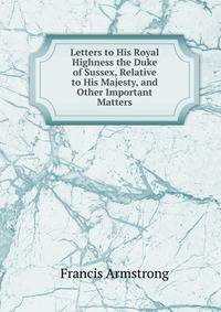 Letters to His Royal Highness the Duke of Sussex, Relative to His Majesty, and Other Important Matters