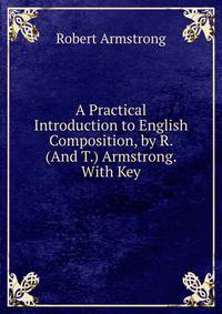 A Practical Introduction to English Composition, by R. (And T.) Armstrong. With Key