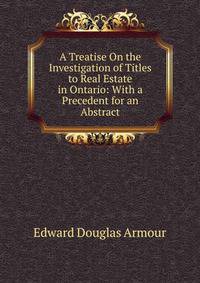 A Treatise On the Investigation of Titles to Real Estate in Ontario: With a Precedent for an Abstract