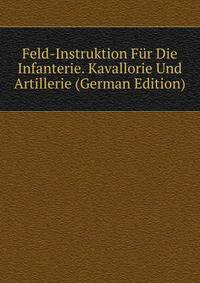 Feld-Instruktion Fur Die Infanterie. Kavallorie Und Artillerie (German Edition)