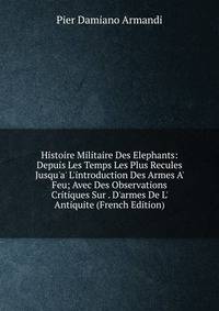 Histoire Militaire Des Elephants: Depuis Les Temps Les Plus Recules Jusqu'a' L'introduction Des Armes A' Feu; Avec Des Observations Critiques Sur . D'armes De L' Antiquite (French Edition)