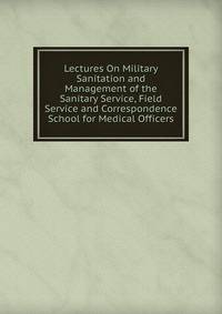 Lectures On Military Sanitation and Management of the Sanitary Service, Field Service and Correspondence School for Medical Officers