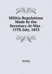 Militia Regulations Made by the Secretary-At-War . 15Th July, 1853