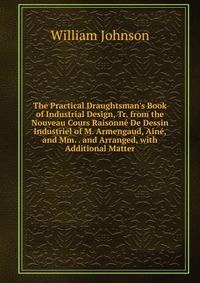 The Practical Draughtsman's Book of Industrial Design, Tr. from the Nouveau Cours Raisonn? De Dessin Industriel of M. Armengaud, Ain?, and Mm. . and Arranged, with Additional Matter