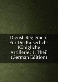 Dienst-Reglement Fur Die Kaiserlich-Konigliche Artillerie: 1. Theil (German Edition)