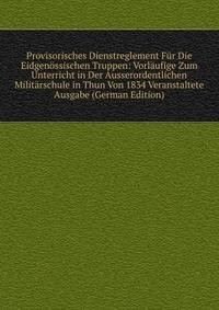 Provisorisches Dienstreglement Fur Die Eidgenossischen Truppen: Vorlaufige Zum Unterricht in Der Ausserordentlichen Militarschule in Thun Von 1834 Veranstaltete Ausgabe (German Edition)