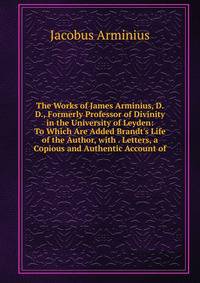 The Works of James Arminius, D. D., Formerly Professor of Divinity in the University of Leyden: To Which Are Added Brandt's Life of the Author, with . Letters, a Copious and Authentic Account of