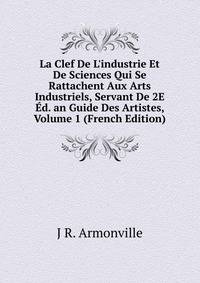 La Clef De L'industrie Et De Sciences Qui Se Rattachent Aux Arts Industriels, Servant De 2E ?d. an Guide Des Artistes, Volume 1 (French Edition)