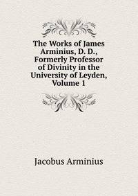 The Works of James Arminius, D. D., Formerly Professor of Divinity in the University of Leyden, Volume 1