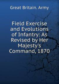 Field Exercise and Evolutions of Infantry: As Revised by Her Majesty's Command, 1870