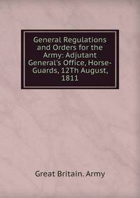 General Regulations and Orders for the Army: Adjutant General's Office, Horse-Guards, 12Th August, 1811