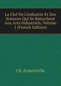 La Clef De L'industrie Et Des Sciences Qui Se Rattachent Aux Arts Industriels, Volume 1 (French Edition)