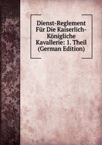 Dienst-Reglement Fur Die Kaiserlich-Konigliche Kavallerie: 1. Theil (German Edition)