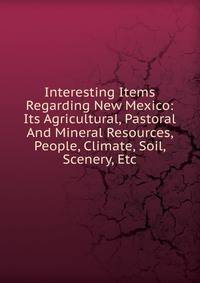 Interesting Items Regarding New Mexico: Its Agricultural, Pastoral And Mineral Resources, People, Climate, Soil, Scenery, Etc