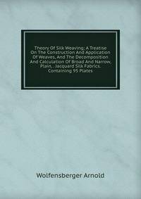 Theory Of Silk Weaving; A Treatise On The Construction And Application Of Weaves, And The Decomposition And Calculation Of Broad And Narrow, Plain, . Jacquard Silk Fabrics. Containing 95 Plates