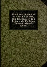 Histoire des protestants du Vivarais et du Velay, pays de Languedoc, de la Reforme a la Revolution Volume v.1 (French Edition)