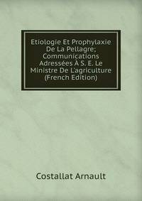 Etiologie Et Prophylaxie De La Pellagre; Communications Adress?es ? S. E. Le Ministre De L'agriculture (French Edition)