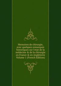 Memoires de chirurgie, avec quelques remarques historiques sur l'etat de la m?decine &amp; de la chirurgie en France &amp; en Angleterre Volume 1 (French Edition)