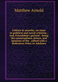 Culture &amp; anarchy: an essay in political and social criticism ; and, Friendship's garland : being the conversations, letters, and opinions of the . edited with a dedicatory letter to Adolesce