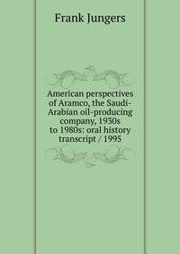 American perspectives of Aramco, the Saudi-Arabian oil-producing company, 1930s to 1980s: oral history transcript / 1995