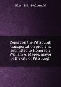 Report on the Pittsburgh transportation problem, submitted to Honorable William A. Magee, mayor of the city of Pittsburgh