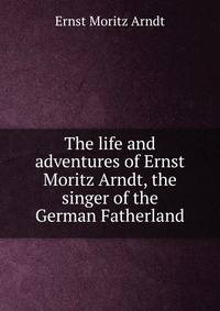 The life and adventures of Ernst Moritz Arndt, the singer of the German Fatherland