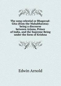 The song celestial or Bhagavad-Gita (from the Mahabharata): being a discourse between Arjuna, Prince of India, and the Supreme Being under the form of Krishna