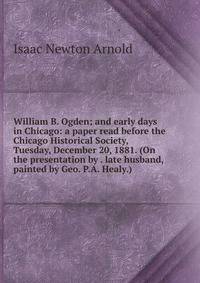 William B. Ogden; and early days in Chicago: a paper read before the Chicago Historical Society, Tuesday, December 20, 1881. (On the presentation by . late husband, painted by Geo. P.A. Healy.)