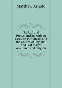 St. Paul and Protestantism, with an essay on Puritanism and the Church of England, and Last essays on church and religion