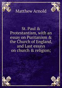 St. Paul &amp; Protestantism, with an essay on Puritanism &amp; the Church of England, and Last essays on church &amp; religion;