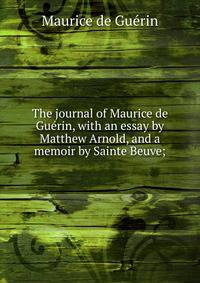 The journal of Maurice de Guerin, with an essay by Matthew Arnold, and a memoir by Sainte Beuve;