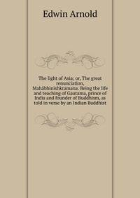 The light of Asia; or, The great renunciation, Mahabhinishkramana. Being the life and teaching of Gautama, prince of India and founder of Buddhism, as told in verse by an Indian Buddhist