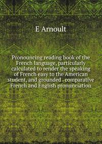 Pronouncing reading book of the French language, particularly calculated to render the speaking of French easy to the American student, and grounded . comparative French and English pronunciation