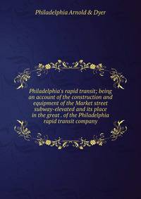 Philadelphia's rapid transit; being an account of the construction and equipment of the Market street subway-elevated and its place in the great . of the Philadelphia rapid transit company