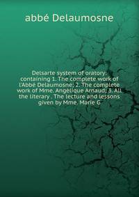 Delsarte system of oratory: containing 1. The complete work of l'Abb? Delaumosne; 2. The complete work of Mme. Ang?lique Arnaud; 3. All the literary . The lecture and lessons given by Mme. Marie G