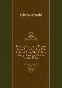 Poetical works of Edwin Arnold: containing The light of Asia, The Indian song of songs, Pearls of the faith