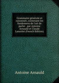 Grammaire g?n?rale et raisonn?e, contenant les fondemens de l'art de parler . par Antoine Arnauld et Claude Lancelot (French Edition)